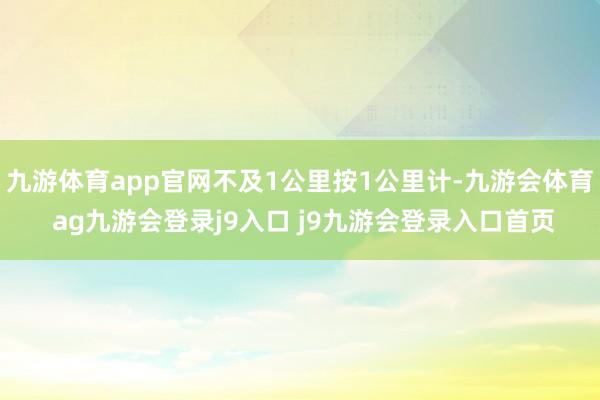 九游体育app官网不及1公里按1公里计-九游会体育 ag九游会登录j9入口 j9九游会登录入口首页