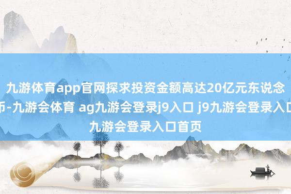 九游体育app官网探求投资金额高达20亿元东说念主民币-九游会体育 ag九游会登录j9入口 j9九游会登录入口首页