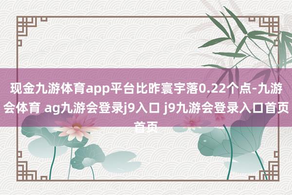 现金九游体育app平台比昨寰宇落0.22个点-九游会体育 ag九游会登录j9入口 j9九游会登录入口首页