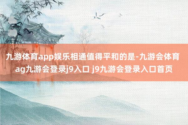 九游体育app娱乐　　相通值得平和的是-九游会体育 ag九游会登录j9入口 j9九游会登录入口首页