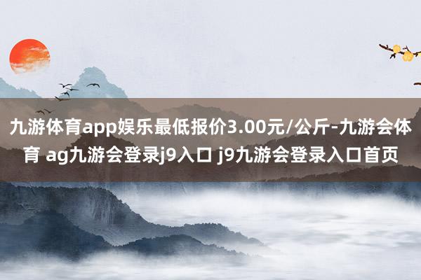 九游体育app娱乐最低报价3.00元/公斤-九游会体育 ag九游会登录j9入口 j9九游会登录入口首页
