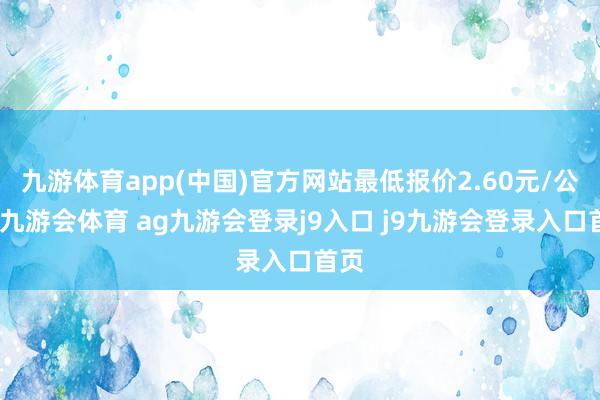 九游体育app(中国)官方网站最低报价2.60元/公斤-九游会体育 ag九游会登录j9入口 j9九游会登录入口首页