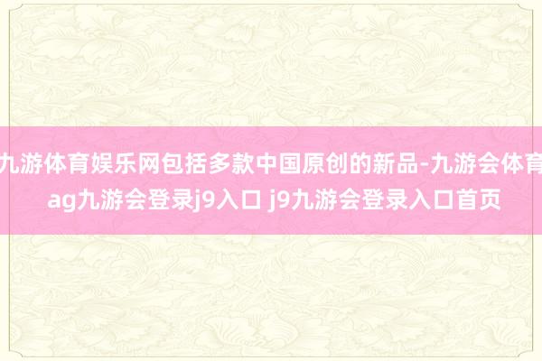 九游体育娱乐网包括多款中国原创的新品-九游会体育 ag九游会登录j9入口 j9九游会登录入口首页