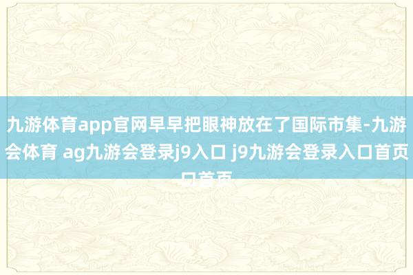 九游体育app官网早早把眼神放在了国际市集-九游会体育 ag九游会登录j9入口 j9九游会登录入口首页