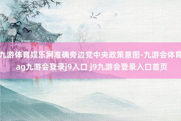 九游体育娱乐网准确旁边党中央政策意图-九游会体育 ag九游会登录j9入口 j9九游会登录入口首页