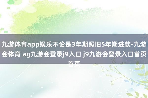九游体育app娱乐不论是3年期照旧5年期进款-九游会体育 ag九游会登录j9入口 j9九游会登录入口首页