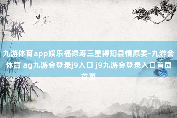 九游体育app娱乐福禄寿三星得知县情原委-九游会体育 ag九游会登录j9入口 j9九游会登录入口首页
