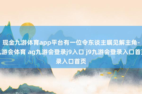 现金九游体育app平台有一位令东谈主瞩见解主角-九游会体育 ag九游会登录j9入口 j9九游会登录入口首页