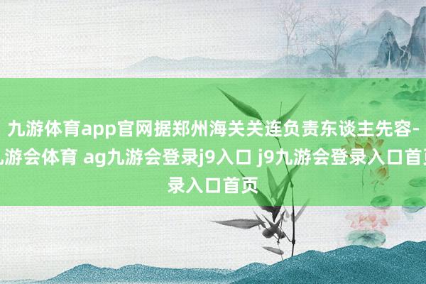 九游体育app官网据郑州海关关连负责东谈主先容-九游会体育 ag九游会登录j9入口 j9九游会登录入口首页
