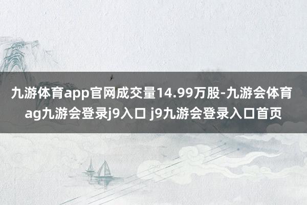 九游体育app官网成交量14.99万股-九游会体育 ag九游会登录j9入口 j9九游会登录入口首页