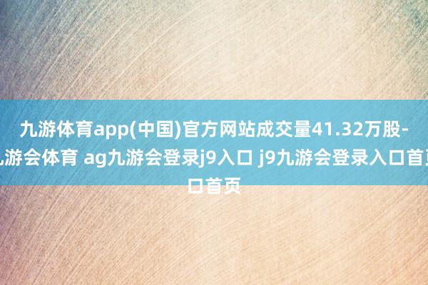 九游体育app(中国)官方网站成交量41.32万股-九游会体育 ag九游会登录j9入口 j9九游会登录入口首页
