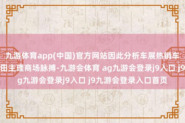 九游体育app(中国)官方网站因此分析车展热销车型大约让咱们更全面田主理商场脉搏-九游会体育 ag九游会登录j9入口 j9九游会登录入口首页