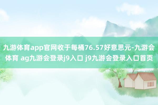 九游体育app官网收于每桶76.57好意思元-九游会体育 ag九游会登录j9入口 j9九游会登录入口首页