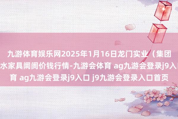 九游体育娱乐网2025年1月16日龙门实业(集团)有限公司西三街农副水家具阛阓价钱行情-九游会体育 ag九游会登录j9入口 j9九游会登录入口首页