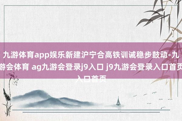 九游体育app娱乐新建沪宁合高铁训诫稳步鼓动-九游会体育 ag九游会登录j9入口 j9九游会登录入口首页