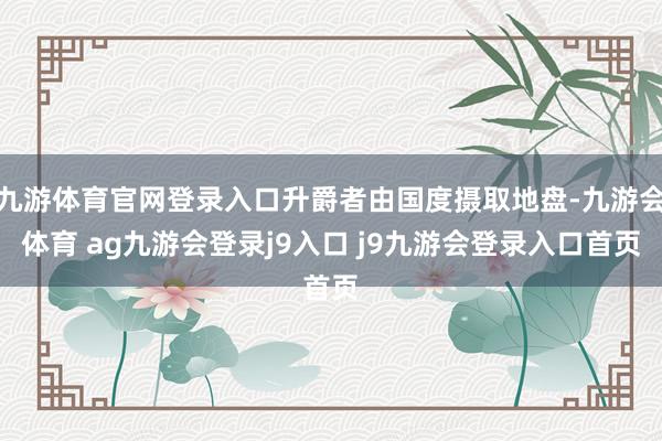 九游体育官网登录入口升爵者由国度摄取地盘-九游会体育 ag九游会登录j9入口 j9九游会登录入口首页