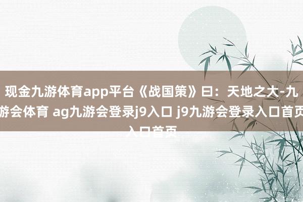 现金九游体育app平台《战国策》曰：天地之大-九游会体育 ag九游会登录j9入口 j9九游会登录入口首页