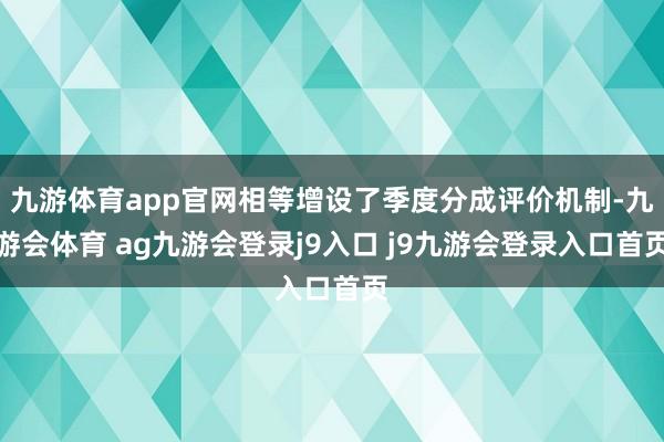 九游体育app官网相等增设了季度分成评价机制-九游会体育 ag九游会登录j9入口 j9九游会登录入口首页