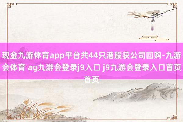 现金九游体育app平台共44只港股获公司回购-九游会体育 ag九游会登录j9入口 j9九游会登录入口首页