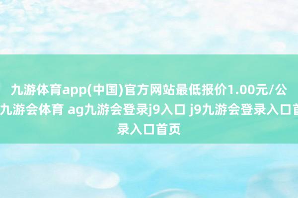 九游体育app(中国)官方网站最低报价1.00元/公斤-九游会体育 ag九游会登录j9入口 j9九游会登录入口首页