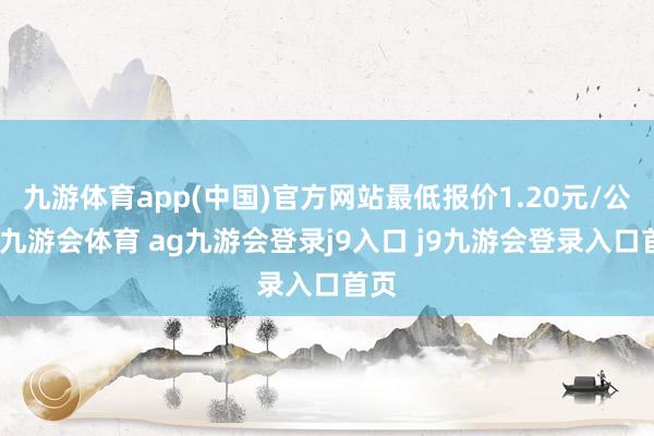 九游体育app(中国)官方网站最低报价1.20元/公斤-九游会体育 ag九游会登录j9入口 j9九游会登录入口首页