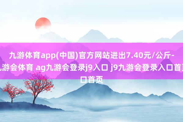 九游体育app(中国)官方网站进出7.40元/公斤-九游会体育 ag九游会登录j9入口 j9九游会登录入口首页