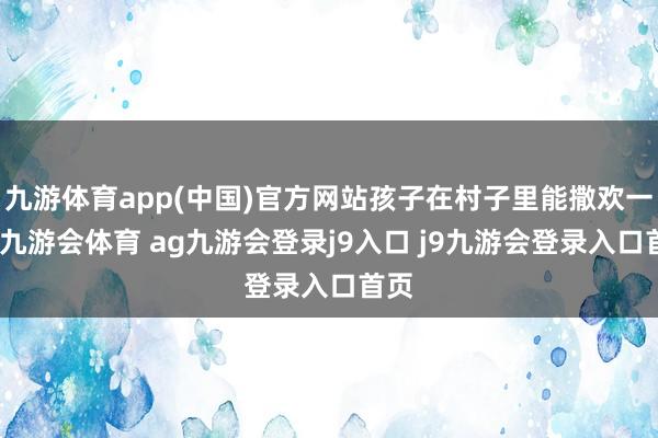 九游体育app(中国)官方网站孩子在村子里能撒欢一天-九游会体育 ag九游会登录j9入口 j9九游会登录入口首页