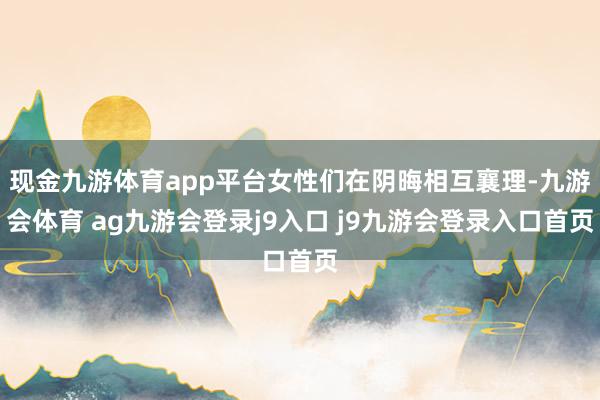 现金九游体育app平台女性们在阴晦相互襄理-九游会体育 ag九游会登录j9入口 j9九游会登录入口首页