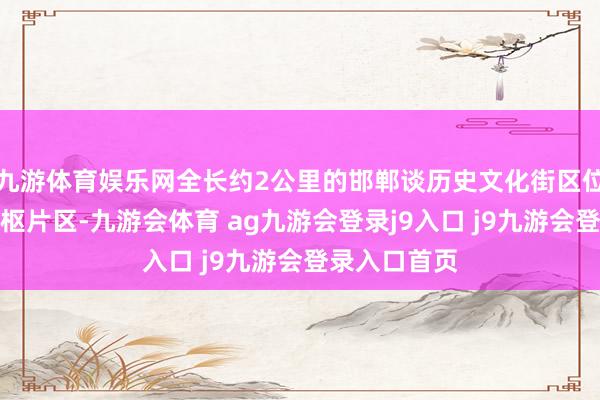 九游体育娱乐网全长约2公里的邯郸谈历史文化街区位于主城区中枢片区-九游会体育 ag九游会登录j9入口 j9九游会登录入口首页