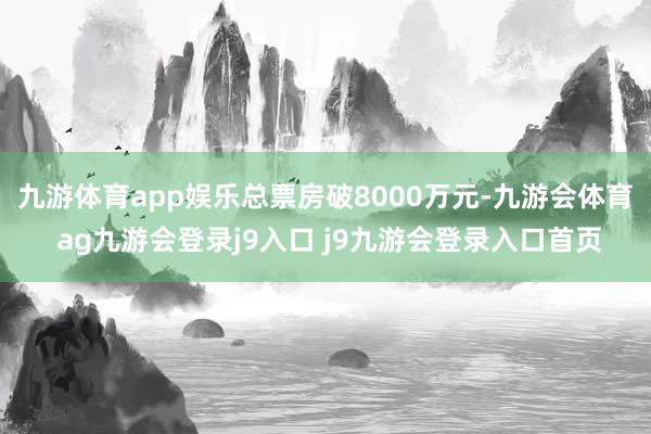 九游体育app娱乐总票房破8000万元-九游会体育 ag九游会登录j9入口 j9九游会登录入口首页