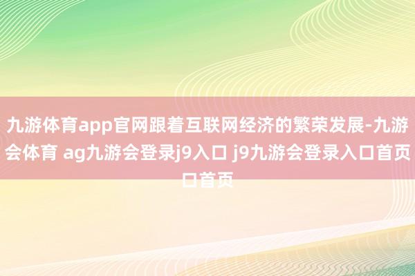 九游体育app官网跟着互联网经济的繁荣发展-九游会体育 ag九游会登录j9入口 j9九游会登录入口首页