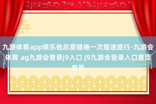 九游体育app娱乐他总爱缱绻一次短途旅行-九游会体育 ag九游会登录j9入口 j9九游会登录入口首页