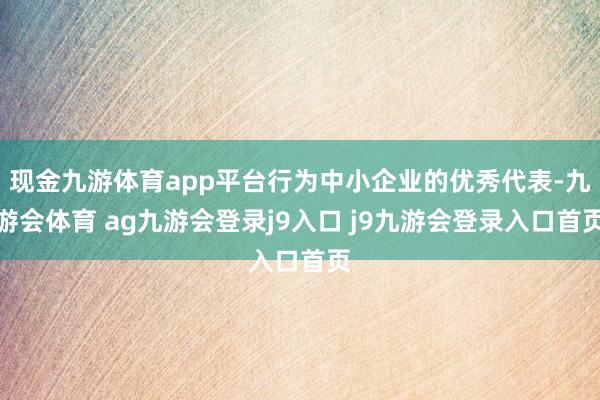 现金九游体育app平台行为中小企业的优秀代表-九游会体育 ag九游会登录j9入口 j9九游会登录入口首页