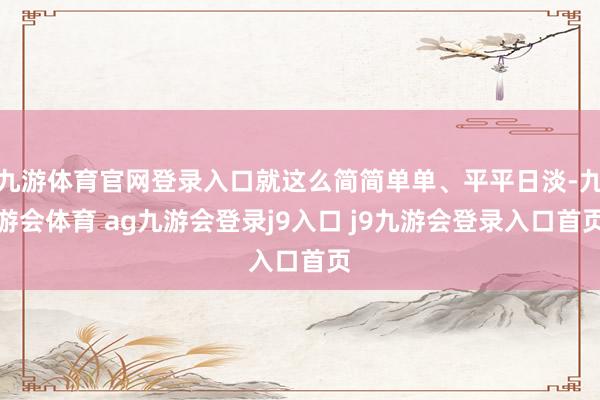 九游体育官网登录入口就这么简简单单、平平日淡-九游会体育 ag九游会登录j9入口 j9九游会登录入口首页