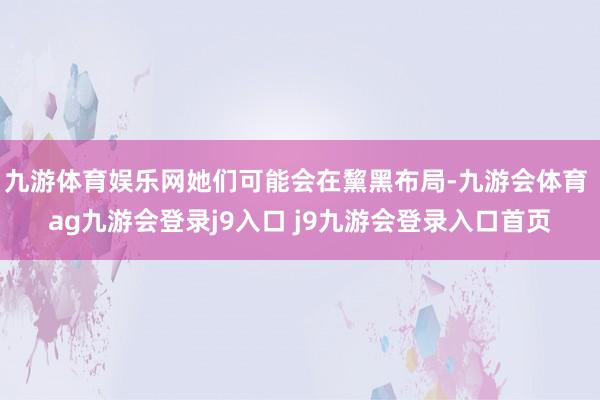 九游体育娱乐网她们可能会在黧黑布局-九游会体育 ag九游会登录j9入口 j9九游会登录入口首页