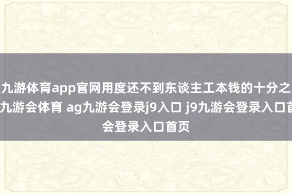 九游体育app官网用度还不到东谈主工本钱的十分之一-九游会体育 ag九游会登录j9入口 j9九游会登录入口首页