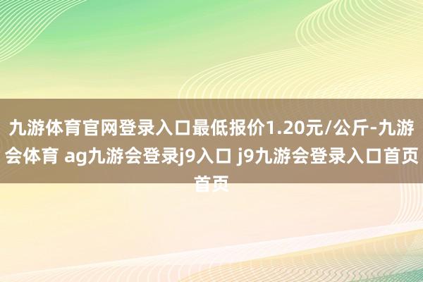 九游体育官网登录入口最低报价1.20元/公斤-九游会体育 ag九游会登录j9入口 j9九游会登录入口首页