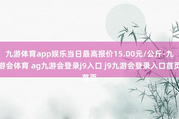 九游体育app娱乐当日最高报价15.00元/公斤-九游会体育 ag九游会登录j9入口 j9九游会登录入口首页
