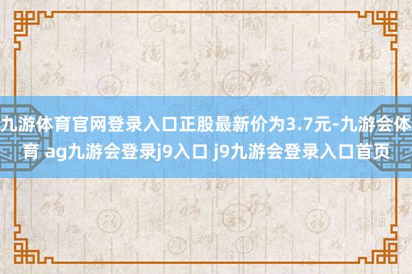 九游体育官网登录入口正股最新价为3.7元-九游会体育 ag九游会登录j9入口 j9九游会登录入口首页