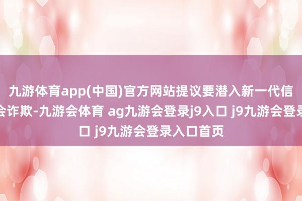 九游体育app(中国)官方网站提议要潜入新一代信息技能和会诈欺-九游会体育 ag九游会登录j9入口 j9九游会登录入口首页