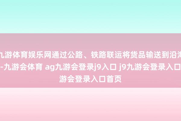 九游体育娱乐网通过公路、铁路联运将货品输送到沿海口岸-九游会体育 ag九游会登录j9入口 j9九游会登录入口首页