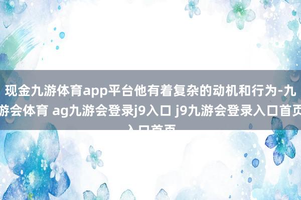 现金九游体育app平台他有着复杂的动机和行为-九游会体育 ag九游会登录j9入口 j9九游会登录入口首页