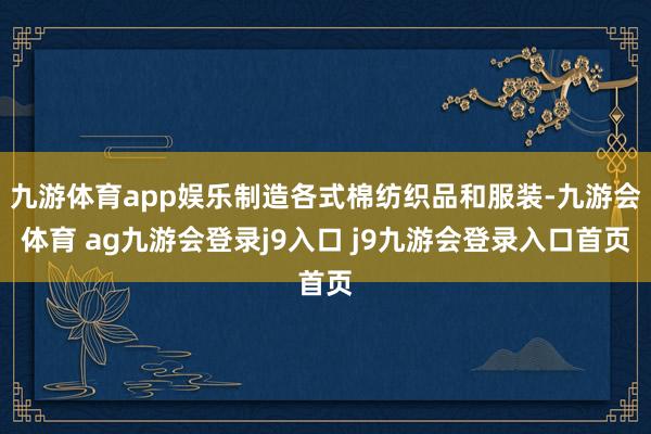 九游体育app娱乐制造各式棉纺织品和服装-九游会体育 ag九游会登录j9入口 j9九游会登录入口首页