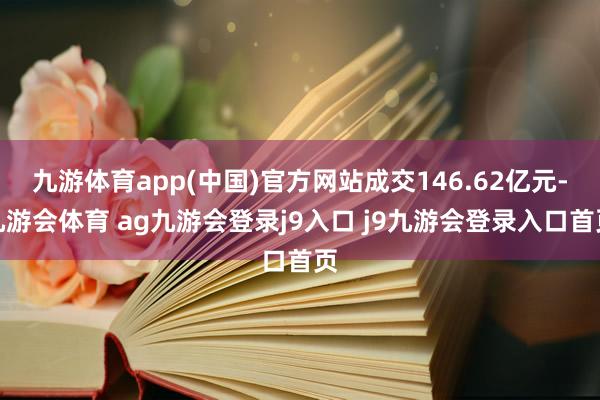 九游体育app(中国)官方网站成交146.62亿元-九游会体育 ag九游会登录j9入口 j9九游会登录入口首页