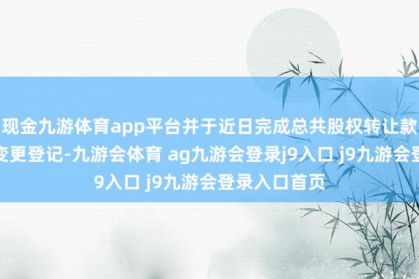 现金九游体育app平台并于近日完成总共股权转让款支付及工商变更登记-九游会体育 ag九游会登录j9入口 j9九游会登录入口首页