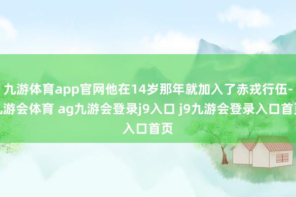 九游体育app官网他在14岁那年就加入了赤戎行伍-九游会体育 ag九游会登录j9入口 j9九游会登录入口首页