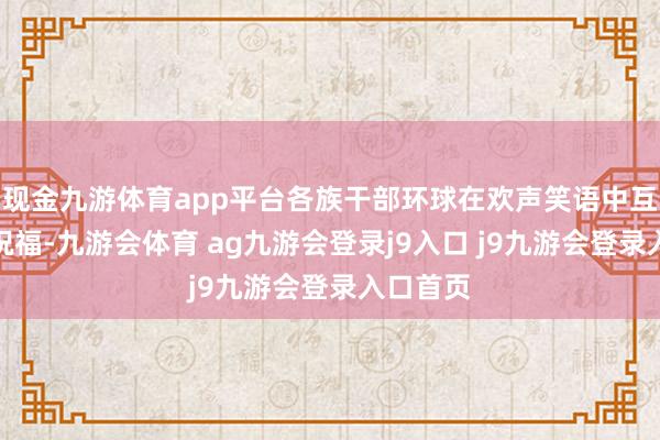 现金九游体育app平台各族干部环球在欢声笑语中互致节日祝福-九游会体育 ag九游会登录j9入口 j9九游会登录入口首页
