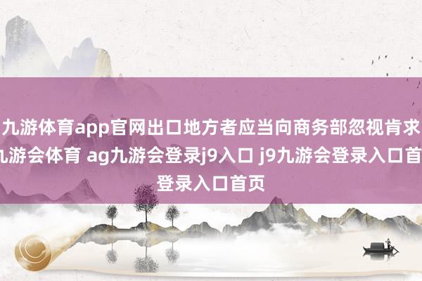九游体育app官网出口地方者应当向商务部忽视肯求-九游会体育 ag九游会登录j9入口 j9九游会登录入口首页