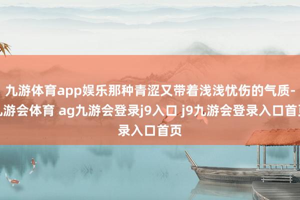 九游体育app娱乐那种青涩又带着浅浅忧伤的气质-九游会体育 ag九游会登录j9入口 j9九游会登录入口首页