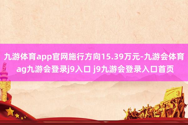 九游体育app官网施行方向15.39万元-九游会体育 ag九游会登录j9入口 j9九游会登录入口首页
